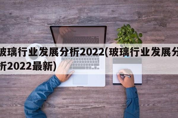 玻璃行业发展分析2022(玻璃行业发展分析2022最新)