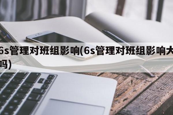 6s管理对班组影响(6s管理对班组影响大吗)